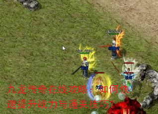 九龙传奇在线攻略:如何快速提升战力与通关技巧? 九龙传奇在线攻略:如何快速提升战力与通关技巧?